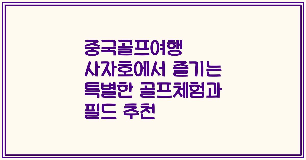 중국골프여행 사자호에서 즐기는 특별한 골프체험과 필드 추천