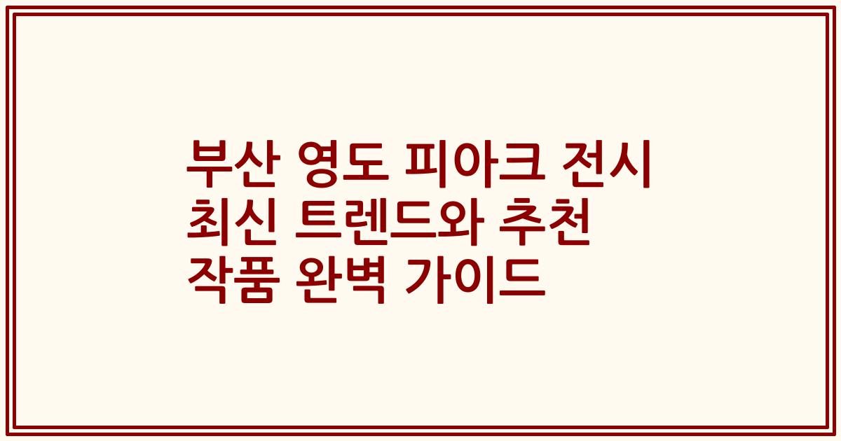 부산 영도 피아크 전시 최신 트렌드와 추천 작품 완벽 가이드