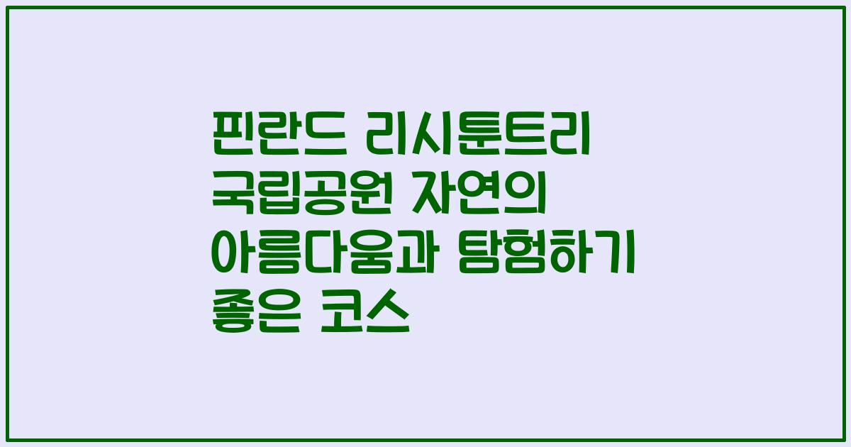핀란드 리시툰트리 국립공원 자연의 아름다움과 탐험하기 좋은 코스
